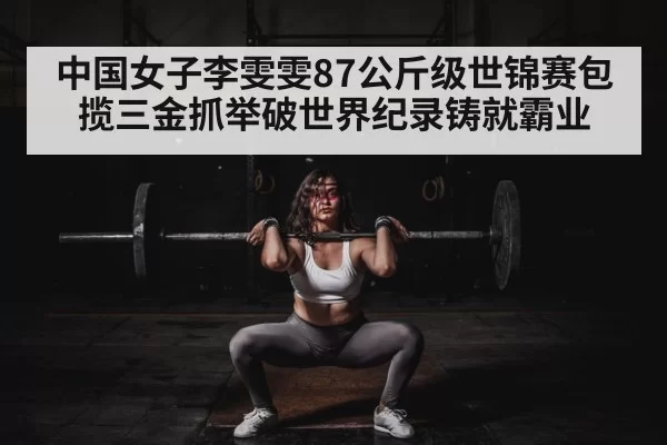 中国女子李雯雯87公斤级世锦赛包揽三金抓举破世界纪录铸就霸业
